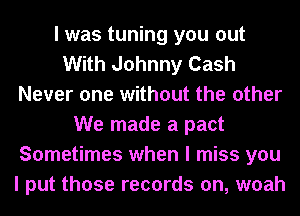 I was tuning you out
With Johnny Cash
Never one without the other
We made a pact
Sometimes when I miss you
I put those records on, woah