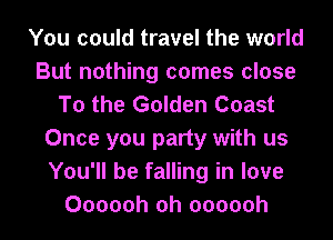 You could travel the world
But nothing comes close
To the Golden Coast
Once you party with us
You'll be falling in love
Oooooh oh oooooh