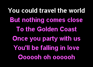 You could travel the world
But nothing comes close
To the Golden Coast
Once you party with us
You'll be falling in love
Oooooh oh oooooh