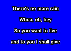 There's no more rain
Whoa, oh, hey

So you want to live

and to you I shall give