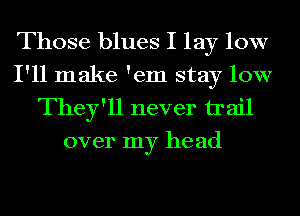 Those blues I lay 10W
I'll make 'em stay low
They'll never trail
over my he ad