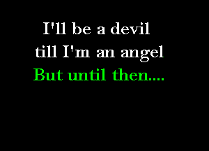 I'll be a devil

till I'm an angel
But until then....

g