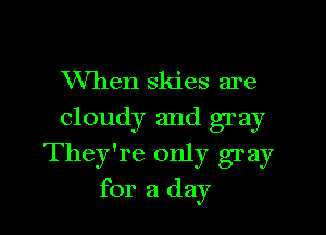 When skies are
cloudy and gray
They're only gray
for a day