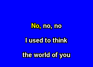 No, no, no

I used to think

the world of you