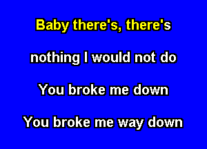 Baby there's, there's
nothing I would not do

You broke me down

You broke me way down