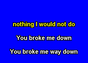 nothing I would not do

You broke me down

You broke me way down