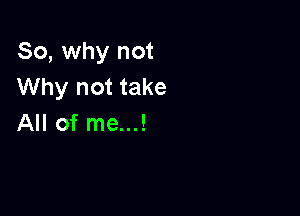 So, why not
Why not take

All of me...!