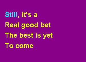 Still, it's a
Real good bet

The best is yet
Tocome