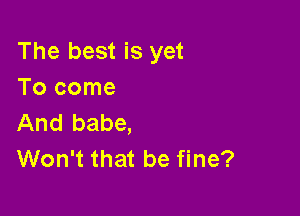 The best is yet
Tocome

And babe,
Won't that be fine?