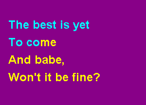 The best is yet
Tocome

And babe,
Won't it be fine?