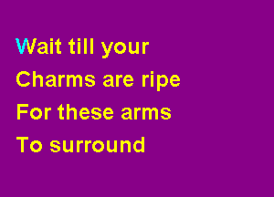 Wait till your
Charms are ripe

For these arms
To surround