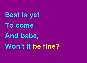 Best is yet
Tocome

And babe,
Won't it be fine?