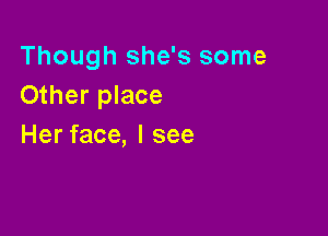 Though she's some
Other place

Her face, I see