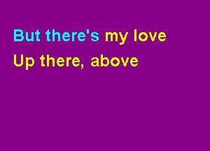 But there's my love
Up there, above