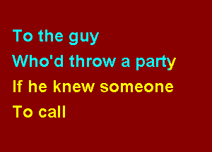 To the guy
Who'd throw a party

If he knew someone
To call