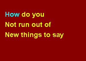 How do you
Not run out of

New things to say
