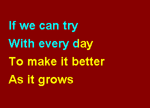 If we can try
With every day

To make it better
As it grows