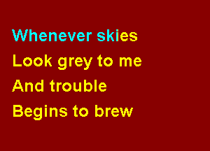 Whenever skies
Look grey to me

And trouble
Begins to brew