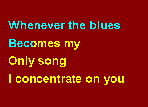 Whenever the blues
Becomes my

Only song
I concentrate on you