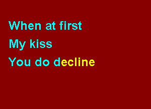When at first
My kiss

You do decline