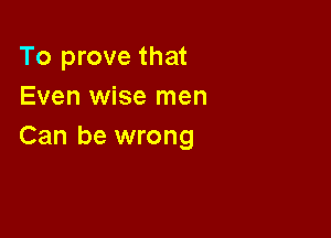 To prove that
Even wise men

Can be wrong