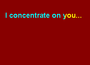 l concentrate on you...