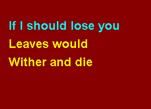 If I should lose you
Leaves would

Wither and die