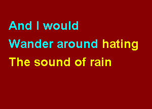 And I would
Wander around hating

The sound of rain