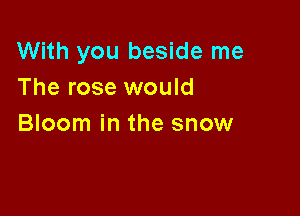 With you beside me
The rose would

Bloom in the snow