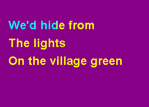 We'd hide from
The lights

On the village green