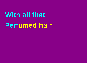 With all that
Perfumed hair