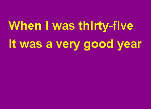 When I was thirty-five
It was a very good year