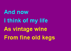 And now
Ithink of my life

As vintage wine
From fine old kegs