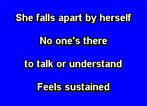 She falls apart by herself

No one's there
to talk or understand

Feels sustained