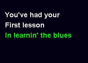 You've had your
First lesson

In Iearnin' the blues