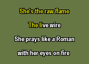 She's the raw flame

The live wire

She prays like a Roman

with her eyes on Fire