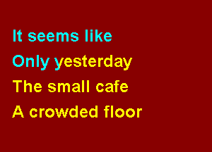 It seems like
Only yesterday

The small cafe
A crowded floor