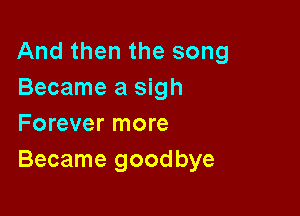 And then the song
Became a sigh

Forever more
Became goodbye