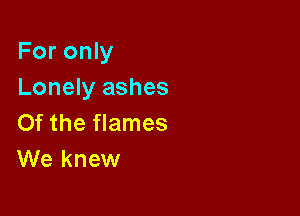 For only
Lonely ashes

Of the flames
We knew