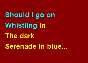 Should I go on
Whistling in

The dark
Serenade in blue...