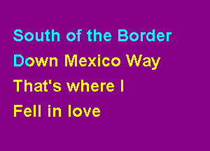 South of the Border
Down Mexico Way

That's where I
Fell in love