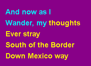 And now as I
Wander, my thoughts

Ever stray

South of the Border
Down Mexico way