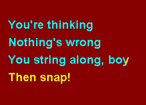 You're thinking
Nothing's wrong

You string along, boy
Then snap!