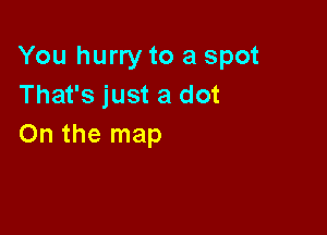 You hurry to a spot
That's just a dot

On the map