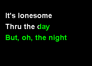 It's lonesome
Thru the day

But, oh, the night