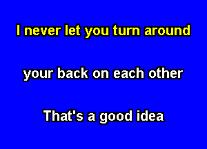 I never let you turn around

your back on each other

That's a good idea