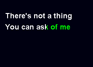 There's not a thing
You can ask of me