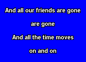 And all our friends are gone

are gone
And all the time moves

on and on