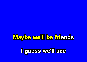 Maybe we'll be friends

I guess we'll see