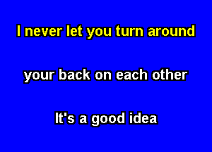 I never let you turn around

your back on each other

It's a good idea